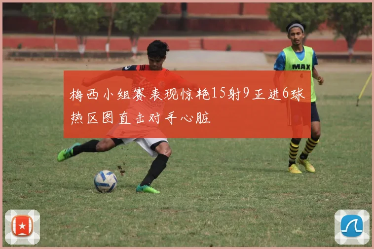 梅西小组赛表现惊艳15射9正进6球热区图直击对手心脏