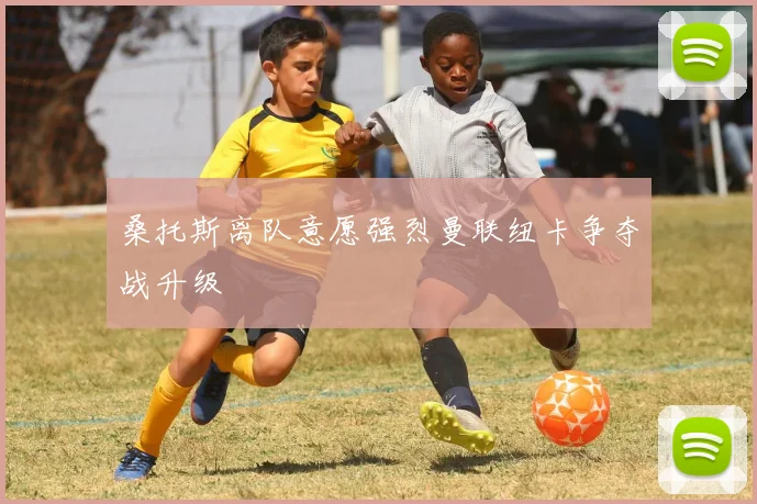 桑托斯离队意愿强烈曼联纽卡争夺战升级