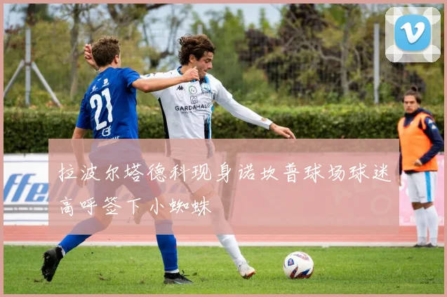 拉波尔塔德科现身诺坎普球场球迷高呼签下小蜘蛛