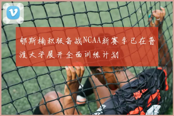 郇斯楠积极备战NCAA新赛季已在普渡大学展开全面训练计划