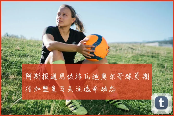 阿斯报道恩佐格瓦迪奥尔等球员期待加盟皇马关注选举动态