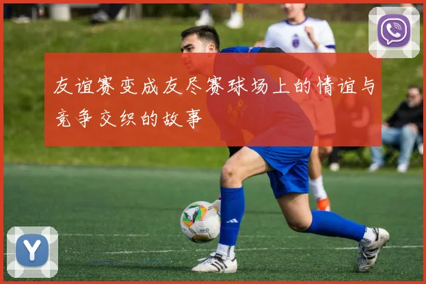 友谊赛变成友尽赛球场上的情谊与竞争交织的故事