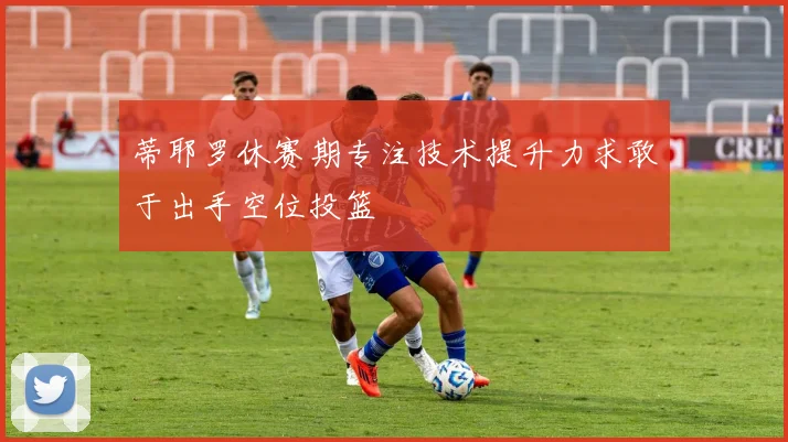 蒂耶罗休赛期专注技术提升力求敢于出手空位投篮