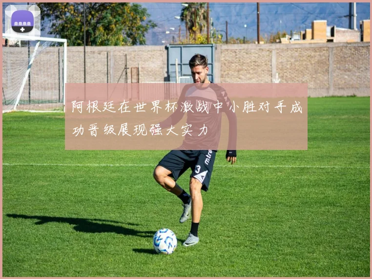 阿根廷在世界杯激战中小胜对手成功晋级展现强大实力