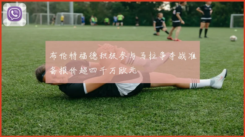 布伦特福德积极参与马拉争夺战准备报价超四千万欧元