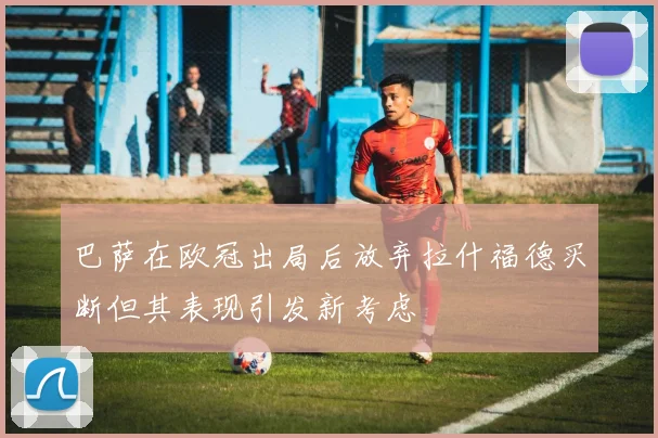 巴萨在欧冠出局后放弃拉什福德买断但其表现引发新考虑