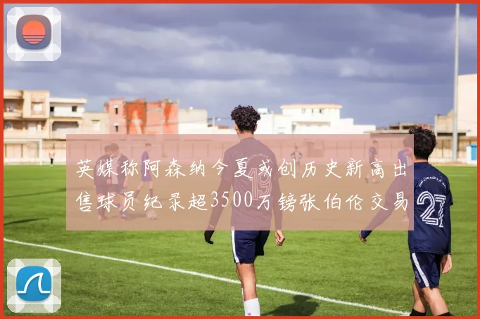 英媒称阿森纳今夏或创历史新高出售球员纪录超3500万镑张伯伦交易