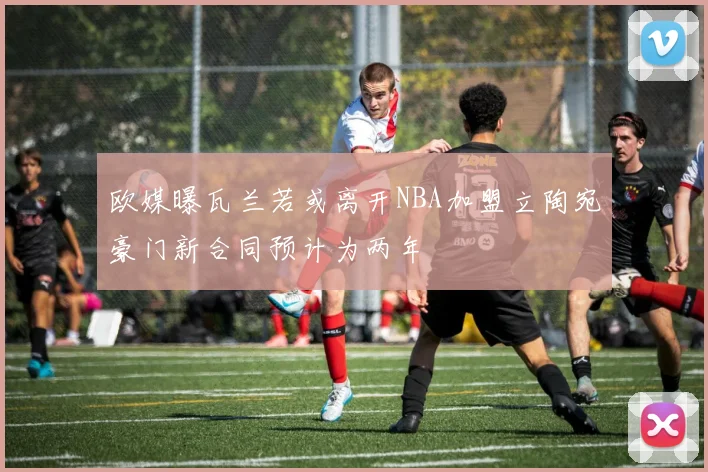 欧媒曝瓦兰若或离开NBA加盟立陶宛豪门新合同预计为两年