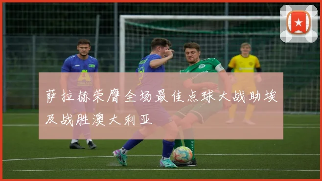 萨拉赫荣膺全场最佳点球大战助埃及战胜澳大利亚