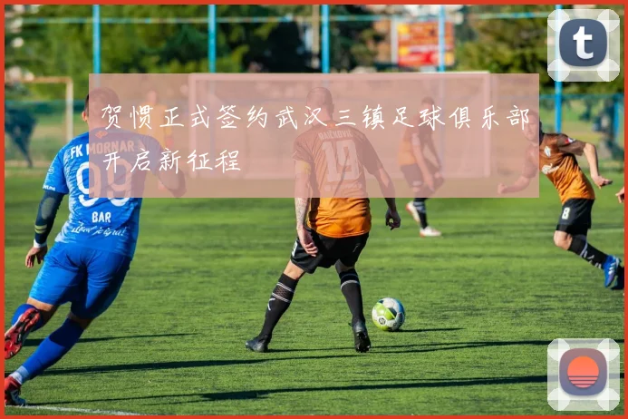 贺惯正式签约武汉三镇足球俱乐部开启新征程