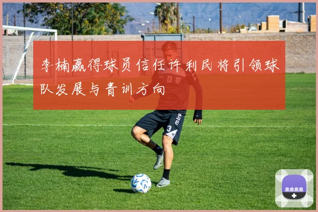 李楠赢得球员信任许利民将引领球队发展与青训方向