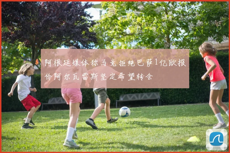 阿根廷媒体称马竞拒绝巴萨1亿欧报价阿尔瓦雷斯坚定希望转会