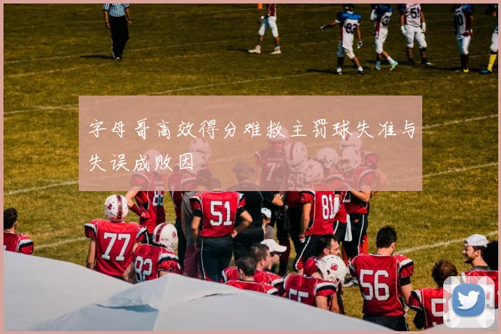字母哥高效得分难救主罚球失准与失误成败因