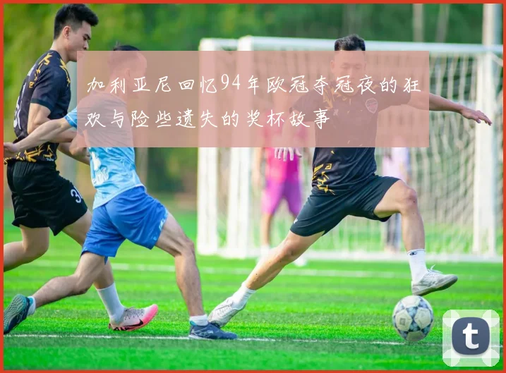 加利亚尼回忆94年欧冠夺冠夜的狂欢与险些遗失的奖杯故事