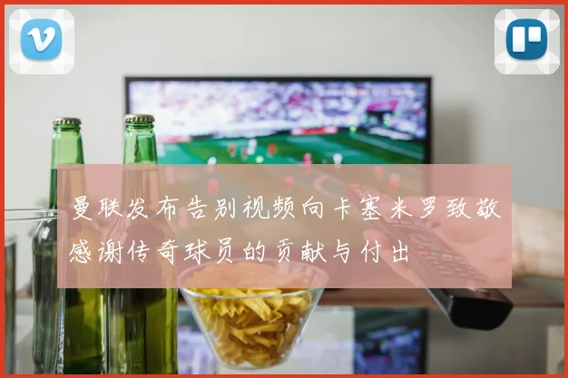 曼联发布告别视频向卡塞米罗致敬感谢传奇球员的贡献与付出