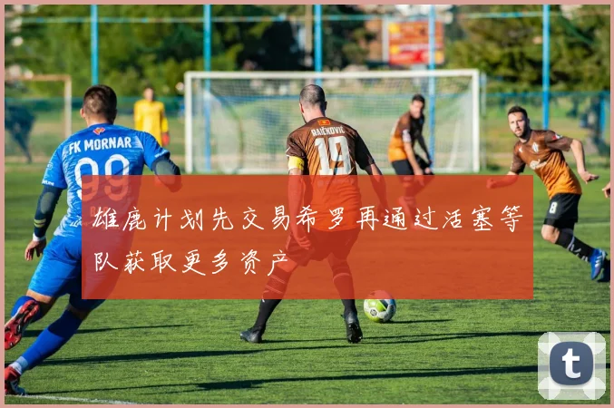 雄鹿计划先交易希罗再通过活塞等队获取更多资产