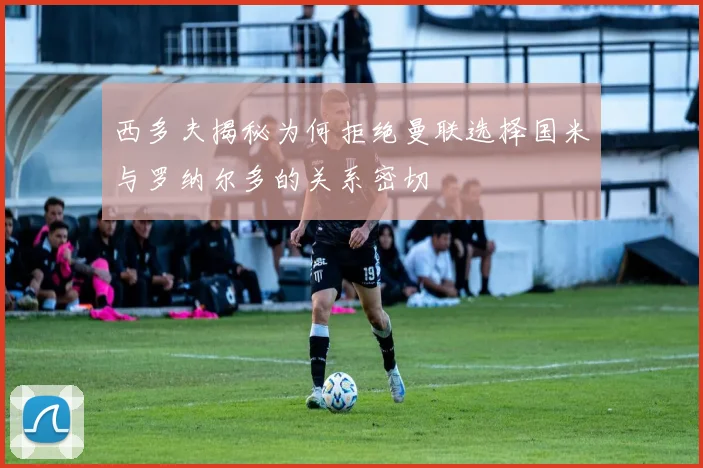 西多夫揭秘为何拒绝曼联选择国米与罗纳尔多的关系密切