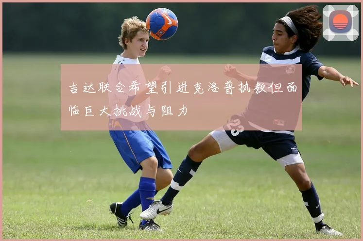 吉达联合希望引进克洛普执教但面临巨大挑战与阻力