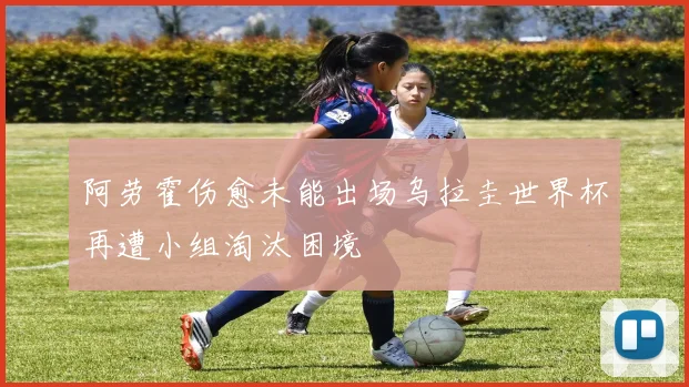 阿劳霍伤愈未能出场乌拉圭世界杯再遭小组淘汰困境