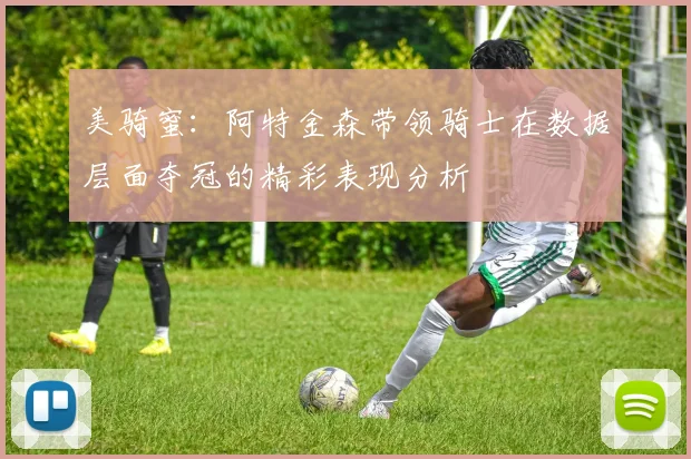 美骑蜜：阿特金森带领骑士在数据层面夺冠的精彩表现分析