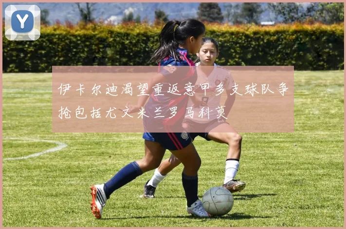 伊卡尔迪渴望重返意甲多支球队争抢包括尤文米兰罗马科莫