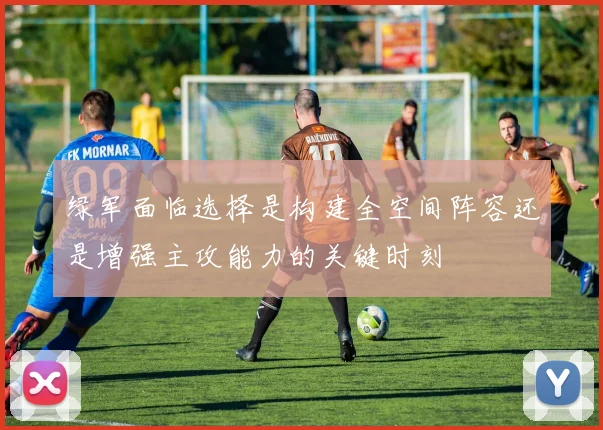 绿军面临选择是构建全空间阵容还是增强主攻能力的关键时刻