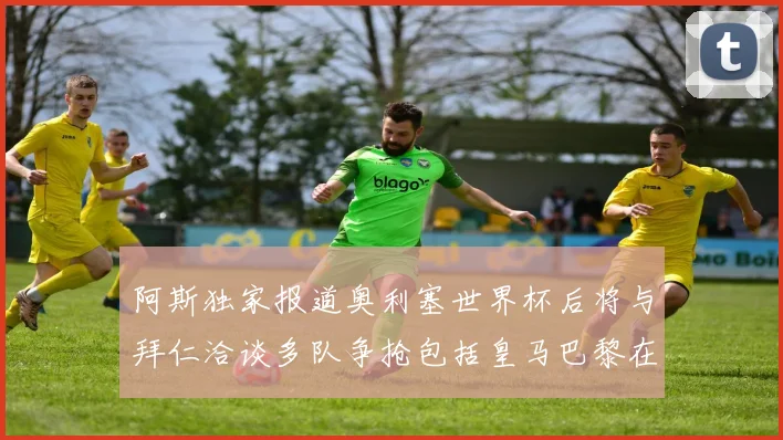 阿斯独家报道奥利塞世界杯后将与拜仁洽谈多队争抢包括皇马巴黎在内