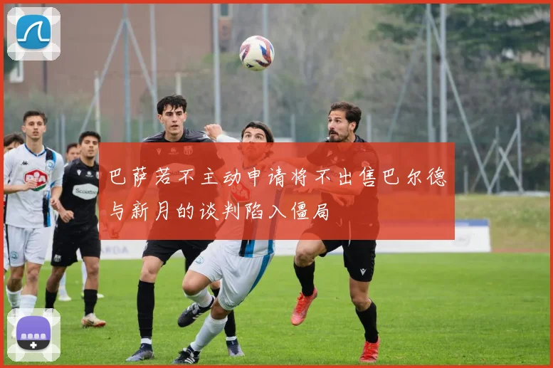 巴萨若不主动申请将不出售巴尔德与新月的谈判陷入僵局