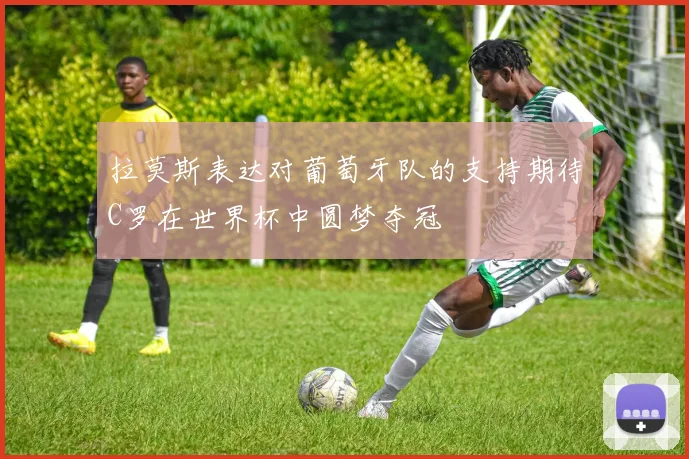 拉莫斯表达对葡萄牙队的支持期待C罗在世界杯中圆梦夺冠