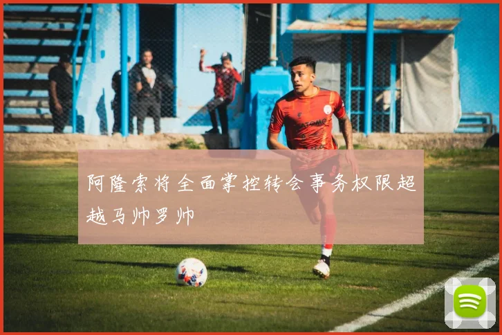 阿隆索将全面掌控转会事务权限超越马帅罗帅