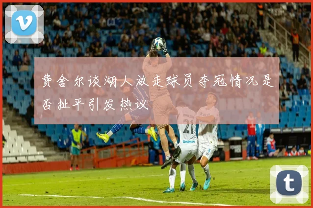 费舍尔谈湖人放走球员夺冠情况是否扯平引发热议