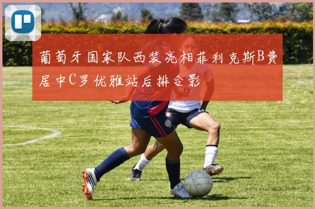葡萄牙国家队西装亮相菲利克斯B费居中C罗优雅站后排合影
